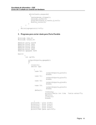 Faculdade de Informática - CGE
Curso de C voltado ao controle de Hardware
while(teste.esquerdo)
{
teste=mouse_clique();
esconde_cursor();
putpixel(teste.x,teste.y,cor1);
mostra_cursor();
}
}
}
while((op=getch())!=27);
}
2. Programa para enviar sinais para Porta Paralela
#include <dos.h>
#include <stdio.h>
#define porta 0x378
#define pino2 0x02
#define pino3 0x03
#define pino4 0x04
#define pino5 0x05
#define apagado 0x00
main()
{
int op=50;
outportb(porta,apagado);
do
{
clrscr();
switch (op)
{
case 50:
outportb(porta,pino2);
break;
case 51:
outportb(porta,pino3);
break;
case 52:
outportb(porta,pino4);
break;
case 53:
outportb(porta,pino5);
break;
default:
clrscr();
printf("Tecla inv lida !tecle enter!");
getch();
clrscr();
break;
}
printf("2 - pino 2n");
printf("3 - pino 3n");
printf("4 - pino 4n");
printf("5 - pino 5n");
printf("ESC para sairn");
Página 44
 