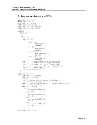 Faculdade de Informática - CGE
Curso de C voltado ao controle de Hardware
3. Programa para Configurar a COM1.
#include <stdio.h>
#include <dos.h>
void set_buf(void);
void set_stop(void);
void set_paridade(void);
void set_par_imp(void);
main()
{int op=0;
do
{clrscr();
switch (op)
{
case 49:
set_buf();
break;
case 50:
set_stop();
break;
case 51:
set_paridade();
break;
case 52:
set_par_imp();
break;}
printf("1 - Setar tamanho do buffern");
printf("2 - Setar bit de stop bitsn");
printf("3 - Setar bit de paridaden");
printf("4 - Setar paridade par/imparn");
printf("ESC para sairn");}
while((op=getch())!=27);
}
void set_buf(void)
{ unsigned char porta;
int valor,tamanho;
clrscr();
printf("Entre com o tamanho do buffer ->");
scanf("%d",&tamanho);
valor=(inportb(0x3fb)|0x80); /* setar DLAB do LCR */
outportb(0x3fb,valor);
switch (tamanho)
{ case 5:
outportb(0x3fb,0x0);
break;
case 6:
outportb(0x3fb,0x1);
break;
case 7:
outportb(0x3fb,0x2);
break;
case 8:
outportb(0x3fb,0x3);
break;}
clrscr(); }
void set_stop(void)
Página 46
 