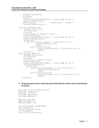 Faculdade de Informática - CGE
Curso de C voltado ao controle de Hardware
{ unsigned char porta;
int valor;
clrscr();
valor=(inportb(0x3fb)|0x80); /* setar DLAB do LCR */
outportb(0x3fb,valor);
valor=valor|4; /*setar bit2 – stopbit */
outportb(0x3fb,valor); }
void set_paridade(void)
{ unsigned char porta;
int valor,op;
clrscr();
printf("Setar ou Resetar? (1/0)");
scanf("%d",&op);
valor=(inportb(0x3fb)|0x80); /* setar DLAB do LCR */
outportb(0x3fb,valor);
switch (op)
{ case 0: valor=valor&0xf7; /* setar bit3 em 0 */
outportb(0x3fb,valor);
break;
case 1:valor=valor|8;
outportb(0x3fb,valor); /* setar bit3 em 1 */
break;}
clrscr();}
void set_par_imp(void)
{ unsigned char porta;
int valor,op;
clrscr();
printf("Par ou Impar? (1/0)");
scanf("%d",&op);
valor=(inportb(0x3fb)|0x80); /* setar DLAB do LCR */
outportb(0x3fb,valor);
switch (op)
{ case 0:valor=valor&0xef; /* setar bit4 em 0 */
outportb(0x3fb,valor);
break;
case 1:valor=valor|16;
outportb(0x3fb,valor); /* setar bit4 em 1*/
break;}
clrscr();}
4. Programa para enviar sinais para porta Paralela de acordo com os movimentos
do mouse.
#include <c:tcincludemouse.h>
#include <graphics.h>
#include <conio.h>
#include <process.h>
#include <stdio.h>
#define porta 956
#define apagado 0
#define tempo 300
int gdriver=VGA, gmode=VGAHI;
char nome[250];
struct mouse_set teste;
int acumulador;
void (*rotina_antiga)();
Página 47
 