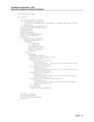 Faculdade de Informática - CGE
Curso de C voltado ao controle de Hardware
int mascara_antiga;
int main()
{
int x=0,y=0,op=0, flag=1;
if (!(inicializa_mouse()))
{ cprintf("nrMouse nao instalado. Programa abortado.nr");
exit(0); }
initgraph(&gdriver,&gmode,"");
cursor_area(200,400,200,300);
setbkcolor(9);
cleardevice();
mostra_cursor();
outportb(porta,apagado);
mouse_interrupt(2);
while(1)
{teste=mouse_clique();
if(teste.esquerdo==1)
{if(flag)
{x = teste.x;
y = teste.y;
esconde_cursor();
putpixel(x,y,4);
mostra_cursor();
flag=0;}
else
if(!flag)
{esconde_cursor();
putpixel(teste.x,teste.y,4);
mostra_cursor();
if(teste.x>x) /* pino4*/
{gotoxy(1,1);
printf("direita teste.x:%d e x:%d",teste.x,x);
outportb(porta,8);}
if(teste.x<x)/* pino3 */
{gotoxy(1,1);
printf("esquerda teste.x:%d e x:%d",teste.x,x);
outportb(porta,4);}
if(teste.y<y) /* pino2 */
{gotoxy(1,2);
printf("p cima teste.y:%d e y:%d",teste.y,y);
outportb(porta,2);}
if(teste.y>y) /* motor para baixo */
{gotoxy(1,2);
printf("p baixo teste.y:%d e y:%d",teste.y,y);
outportb(porta,1);}
x = teste.x;
y = teste.y;
outportb(porta,apagado);
}
}
}
esconde_cursor();
restorecrtmode();
outportb(porta,apagado);
return 0;
}
Página 48
 
