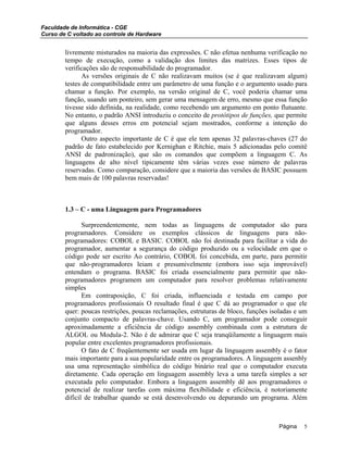 Faculdade de Informática - CGE
Curso de C voltado ao controle de Hardware
livremente misturados na maioria das expressões. C não efetua nenhuma verificação no
tempo de execução, como a validação dos limites das matrizes. Esses tipos de
verificações são de responsabilidade do programador.
As versões originais de C não realizavam muitos (se é que realizavam algum)
testes de compatibilidade entre um parâmetro de uma função e o argumento usado para
chamar a função. Por exemplo, na versão original de C, você poderia chamar uma
função, usando um ponteiro, sem gerar uma mensagem de erro, mesmo que essa função
tivesse sido definida, na realidade, como recebendo um argumento em ponto flutuante.
No entanto, o padrão ANSI introduziu o conceito de protótipos de funções, que permite
que alguns desses erros em potencial sejam mostrados, conforme a intenção do
programador.
Outro aspecto importante de C é que ele tem apenas 32 palavras-chaves (27 do
padrão de fato estabelecido por Kernighan e Ritchie, mais 5 adicionadas pelo comitê
ANSI de padronização), que são os comandos que compõem a linguagem C. As
linguagens de alto nível tipicamente têm várias vezes esse número de palavras
reservadas. Como comparação, considere que a maioria das versões de BASIC possuem
bem mais de 100 palavras reservadas!
1.3 – C - uma Linguagem para Programadores
Surpreendentemente, nem todas as linguagens de computador são para
programadores. Considere os exemplos clássicos de linguagens para não-
programadores: COBOL e BASIC. COBOL não foi destinada para facilitar a vida do
programador, aumentar a segurança do código produzido ou a velocidade em que o
código pode ser escrito Ao contrário, COBOL foi concebida, em parte, para permitir
que não-programadores leiam e presumivelmente (embora isso seja improvável)
entendam o programa. BASIC foi criada essencialmente para permitir que não-
programadores programem um computador para resolver problemas relativamente
simples
Em contraposição, C foi criada, influenciada e testada em campo por
programadores profissionais O resultado final é que C dá ao programador o que ele
quer: poucas restrições, poucas reclamações, estruturas de bloco, funções isoladas e um
conjunto compacto de palavras-chave. Usando C, um programador pode conseguir
aproximadamente a eficiência de código assembly combinada com a estrutura de
ALGOL ou Modula-2. Não é de admirar que C seja tranqüilamente a linguagem mais
popular entre excelentes programadores profissionais.
O fato de C freqüentemente ser usada em lugar da linguagem assembly é o fator
mais importante para a sua popularidade entre os programadores. A linguagem assenbly
usa uma representação simbólica do código binário real que o computador executa
diretamente. Cada operação em linguagem assembly leva a uma tarefa simples a ser
executada pelo computador. Embora a linguagem assembly dê aos programadores o
potencial de realizar tarefas com máxima flexibilidade e eficiência, é notoriamente
difícil de trabalhar quando se está desenvolvendo ou depurando um programa. Além
Página 5
 
