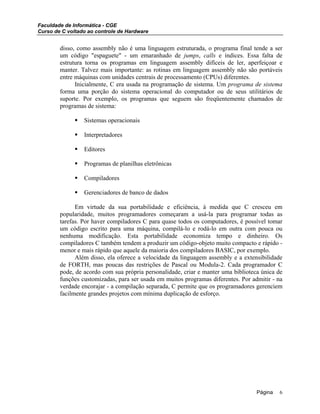 Faculdade de Informática - CGE
Curso de C voltado ao controle de Hardware
disso, como assembly não é uma linguagem estruturada, o programa final tende a ser
um código "espaguete" - um emaranhado de jumps, calls e índices. Essa falta de
estrutura torna os programas em linguagem assembly difíceis de ler, aperfeiçoar e
manter. Talvez mais importante: as rotinas em linguagem assembly não são portáveis
entre máquinas com unidades centrais de processamento (CPUs) diferentes.
Inicialmente, C era usada na programação de sistema. Um programa de sistema
forma uma porção do sistema operacional do computador ou de seus utilitários de
suporte. Por exemplo, os programas que seguem são freqüentemente chamados de
programas de sistema:
Sistemas operacionais
Interpretadores
Editores
Programas de planilhas eletrônicas
Compiladores
Gerenciadores de banco de dados
Em virtude da sua portabilidade e eficiência, à medida que C cresceu em
popularidade, muitos programadores começaram a usá-la para programar todas as
tarefas. Por haver compiladores C para quase todos os computadores, é possível tomar
um código escrito para uma máquina, compilá-lo e rodá-lo em outra com pouca ou
nenhuma modificação. Esta portabilidade economiza tempo e dinheiro. Os
compiladores C também tendem a produzir um código-objeto muito compacto e rápido -
menor e mais rápido que aquele da maioria dos compiladores BASIC, por exemplo.
Além disso, ela oferece a velocidade da linguagem assembly e a extensibilidade
de FORTH, mas poucas das restrições de Pascal ou Modula-2. Cada programador C
pode, de acordo com sua própria personalidade, criar e manter uma biblioteca única de
funções customizadas, para ser usada em muitos programas diferentes. Por admitir - na
verdade encorajar - a compilação separada, C permite que os programadores gerenciem
facilmente grandes projetos com mínima duplicação de esforço.
Página 6
 