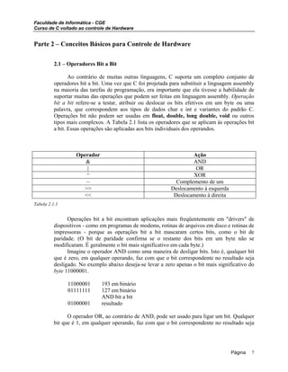 Faculdade de Informática - CGE
Curso de C voltado ao controle de Hardware
Parte 2 – Conceitos Básicos para Controle de Hardware
2.1 – Operadores Bit a Bit
Ao contrário de muitas outras linguagens, C suporta um completo conjunto de
operadores bit a bit. Uma vez que C foi projetada para substituir a linguagem assembly
na maioria das tarefas de programação, era importante que ela tivesse a habilidade de
suportar muitas das operações que podem ser feitas em linguagem assembly. Operação
bit a bit refere-se a testar, atribuir ou deslocar os bits efetivos em um byte ou uma
palavra, que correspondem aos tipos de dados char e int e variantes do padrão C.
Operações bit não podem ser usadas em float, double, long double, void ou outros
tipos mais complexos. A Tabela 2.1 lista os operadores que se aplicam às operações bit
a bit. Essas operações são aplicadas aos bits individuais dos operandos.
Operador Ação
& AND
| OR
^ XOR
~ Complemento de um
>> Deslocamento à esquerda
<< Deslocamento à direita
Tabela 2.1.1
Operações bit a bit encontram aplicações mais freqüentemente em "drivers" de
dispositivos - como em programas de modems, rotinas de arquivos em disco e rotinas de
impressoras - porque as operações bit a bit mascaram certos bits, como o bit de
paridade. (O bit de paridade confirma se o restante dos bits em um byte não se
modificaram. É geralmente o bit mais significativo em cada byte.)
Imagine o operador AND como uma maneira de desligar bits. Isto é, qualquer bit
que é zero, em qualquer operando, faz com que o bit correspondente no resultado seja
desligado. No exemplo abaixo deseja-se levar a zero apenas o bit mais significativo do
byte 11000001.
11000001 193 em binário
01111111 127 em binário
AND bit a bit
01000001 resultado
O operador OR, ao contrário de AND, pode ser usado para ligar um bit. Qualquer
bit que é 1, em qualquer operando, faz com que o bit correspondente no resultado seja
Página 7
 