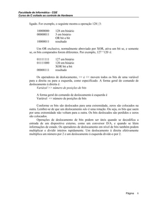 Faculdade de Informática - CGE
Curso de C voltado ao controle de Hardware
ligado. For exemplo, o seguinte mostra a operação 128 | 3:
10000000 128 em binário
00000011 3 em binário
OR bit a bit
10000011 resultado
Um OR exclusivo, normalmente abreviado por XOR, ativa um bit se, e somente
se, os bits comparados forem diferentes. Por exemplo, 127 ^120 é:
01111111 127 em binário
01111000 120 em binário
XOR bit a bit
00000111 resultado
Os operadores de deslocamento, >> e << movem todos os bits de uma variável
para a direita ou para a esquerda, como especificado. A forma geral do comando de
deslocamento à direita é:
Variável >> número de posições de bits
A forma geral do comando de deslocamento à esquerda é
Variável << número de posições de bits
Conforme os bits são deslocados para uma extremidade, zeros são colocados na
outra. Lembre-se de que um deslocamento não é uma rotação. Ou seja, os bits que saem
por uma extremidade não voltam para a outra. Os bits deslocados são perdidos e zeros
são colocados.
Operações de deslocamento de bits podem ser úteis quando se decodifica a
entrada de um dispositivo externo, como um conversor D/A, e quando se lêem
informações de estado. Os operadores de deslocamento em nível de bits também podem
multiplicar e dividir inteiros rapidamente. Um deslocamento à direita efetivamente
multiplica um número por 2 e um deslocamento à esquerda divide-o por 2.
Página 8
 
