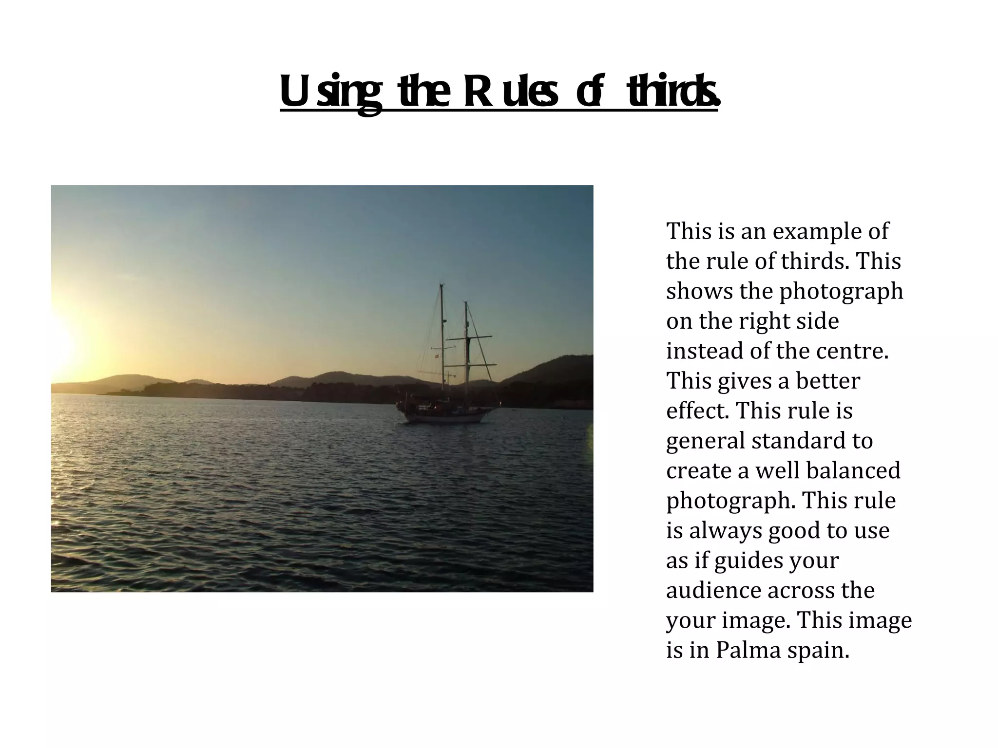Using the Rules of thirds. This is an example of the rule of thirds. This shows the photograph on the right side instead of the centre. This gives a better effect. This rule is general standard to create a well balanced photograph. This rule is always good to use as if guides your audience across the your image. This image is in Palma spain. 