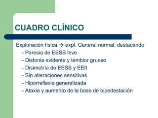 CUADRO CLÍNICO

Exploración física  expl. General normal, destacando
  - Paresia de EESS leve
  - Distonia evidente y temblor grueso
  - Disimetría de EESS y EEII
  - Sin alteraciones sensitivas
  - Hiporreflexia generalizada
  - Ataxia y aumento de la base de bipedestación
 