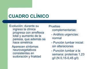 CUADRO CLÍNICO
Evolución: durante su       Pruebas
  ingreso la clínica           complementarias:
  progresa con arreflexia
  total y aumento de la       - Análisis urgencias:
  paresia, que además se       normal
  hace simétrica              - Punción lumbar inicial:
 Aparecen síntomas             sin alteraciones
  neurovegetativos            - Punción lumbar a la
  consistentes en              semana: proteínas 1,23
  sudoración y frialdad
                               g/l (N 0,15-0,45 g/l)
 
