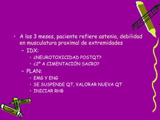 • A los 3 meses, paciente refiere astenia, debilidad
  en musculatura proximal de extremidades
   – IDX:
      • ¿NEUROTOXICIDAD POSTQT?
      • ¿2º A CIMENTACIÓN SACRO?
   – PLAN:
      • EMG Y ENG
      • SE SUSPENDE QT, VALORAR NUEVA QT
      • INICIAR RHB
 