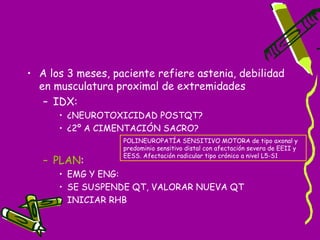 • A los 3 meses, paciente refiere astenia, debilidad
  en musculatura proximal de extremidades
   – IDX:
      • ¿NEUROTOXICIDAD POSTQT?
      • ¿2º A CIMENTACIÓN SACRO?
                   POLINEUROPATÍA SENSITIVO MOTORA de tipo axonal y
                   predominio sensitivo distal con afectación severa de EEII y
                   EESS. Afectación radicular tipo crónico a nivel L5-S1
   – PLAN:
      • EMG Y ENG:
      • SE SUSPENDE QT, VALORAR NUEVA QT
      • INICIAR RHB
 