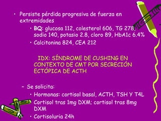 • Persiste pérdida progresiva de fuerza en
  extremidades
      • BQ: glucosa 112, colesterol 606, TG 278,
        sodio 140, potasio 2.8, cloro 89, HbA1c 6.4%
      • Calcitonina 824, CEA 212

        IDX: SÍNDROME DE CUSHING EN
       CONTEXTO DE CMT POR SECRECIÓN
       ECTÓPICA DE ACTH

   – Se solicita:
      • Hormonas: cortisol basal, ACTH, TSH Y T4L
      • Cortisol tras 1mg DXM; cortisol tras 8mg
        DXM
      • Cortisoluria 24h
 