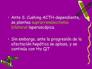 • Ante S. Cushing ACTH-dependiente,
  se plantea suprarrenalectomía
  bilateral laparoscópica.

• Sin embargo, ante la progresión de la
  afectación hepática se aplaza, y se
  continúa con tto QT
 