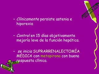 – Clínicamente persiste astenia e
  hiporexia


– Control en 15 días objetivamente
  mejoría leve de la función hepática.

– se inicia SUPRARRENALECTOMÍA
  MÉDICA con metopirona con buena
  respuesta clínica.
 