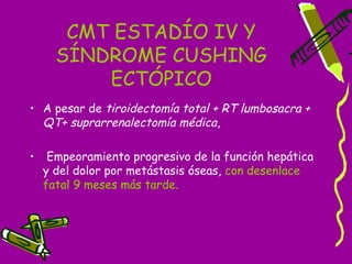 CMT ESTADÍO IV Y
      SÍNDROME CUSHING
          ECTÓPICO
• A pesar de tiroidectomía total + RT lumbosacra +
  QT+ suprarrenalectomía médica,

•    Empeoramiento progresivo de la función hepática
    y del dolor por metástasis óseas, con desenlace
    fatal 9 meses más tarde.
 