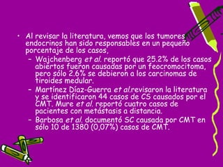 • Al revisar la literatura, vemos que los tumores
  endocrinos han sido responsables en un pequeño
  porcentaje de los casos,
   – Wajchenberg et al. reportó que 25.2% de los casos
     abiertos fueron causadas por un feocromocitoma,
     pero sólo 2.6% se debieron a los carcinomas de
     tiroides medular.
   – Martínez Díaz-Guerra et al.revisaron la literatura
     y se identificaron 44 casos de CS causados por el
                                                  ​
     CMT. Mure et al. reportó cuatro casos de
     pacientes con metástasis a distancia.
   – Barbosa et al. documentó SC causada por CMT en
     sólo 10 de 1380 (0,07%) casos de CMT.
 