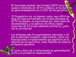 • El Carcinoma medular de tiroides (CMT) rara vez
  causa el síndrome de ACTH ectópica, se ha descrito
  en aproximadamente en el 0,6% de los pacientes.

•    El Diagnóstico es, en algunos casos, muy difícil se
    basa en hipercortisolismo con niveles elevados de
    ACTH en plasma, no suprimibles por altas dosis de
    dexametasona, y la ausencia de otras causas
    conocidas de CS (como adenoma pituitario), junto
    con la correlación

• Los síntomas más frecuentemente asociados a SC
  son la debilidad, miopatía, hipertensión, junto con
  hiperglucemia e hipopotasemia que aparecen en la
  mayoría de los pacientes, como también se observó
  en nuestro paciente.

• El curso clínico de la enfermedad es generalmente
  corto y el pronóstico desfavorable
 