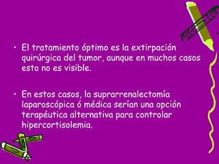 • El tratamiento óptimo es la extirpación
  quirúrgica del tumor, aunque en muchos casos
  esto no es visible.


• En estos casos, la suprarrenalectomía
  laparoscópica ó médica serían una opción
  terapéutica alternativa para controlar
  hipercortisolemia.
 