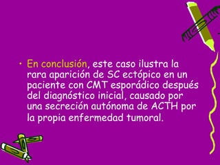 • En conclusión, este caso ilustra la
  rara aparición de SC ectópico en un
  paciente con CMT esporádico después
  del diagnóstico inicial, causado por
  una secreción autónoma de ACTH por
  la propia enfermedad tumoral.
 