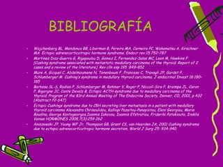 BIBLIOGRAFÍA
–   Wajchenberg BL, Mendonca BB, Liberman B, Pereira MA, Carneiro PC, Wakamatsu A, Kirschner
    MA Ectopic adrenocorticotropic hormone syndrome. Endocr rev.15:752–787
–   Martinez Diaz-Guerra G, Rigopoulou D, Gomez I, Fernandez-Salas MC, Leon M, Hawkins F
    [Cushing syndrome associated with metastatic medullary carcinoma of the thyroid. Report of 2
    cases and a review of the literature]. Rev clín esp 195 :849–852
–   Mure A, Gicquel C, Abdelmoumene N, Tenenbaum F, Francese C, Travagli JP, Gardet P,
    Schlumberger M Cushing’s syndrome in medullary thyroid carcinoma. J endocrinol Invest 18:180–
    185
–   Barbosa SL-S, Rodien P, Schlumberger M, Rohmer V, Roger P, Niccoli-Sire P, Kraimps JL, Caron
    P, Bigorgne JC, Conte Devolz B, Ectopic ACTH-syndrome due to medullary carcinoma of the
    thyroid. Program of the 83rd Annual Meeting of The Endocrine Society, Denver, CO, 2001, p 432
    (Abstract P2-647)
–   Ectopic Cushings syndrome due to CRH secreting liver metastasis in a patient with medullary
    thyroid carcinoma Alexandra Chrisoulidou, Kalliopi Pazaitou-Panayiotou, Eleni Georgiou, Maria
    Boudina, George Kontogeorgos,Ioannis Iakovou, Ioannis Efstratiou, Frideriki Patakiouta, Iraklis
    Vainas HORMONES 2008,7(3):259 262
–   Aniszewski JP, Young WF Jr, Thompson GB, Grant CS, van Heerden JA, 2001 Cushing syndrome
    due to ectopic adrenocorticotropic hormone secretion. World J Surg 25: 934-940.
 