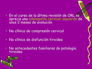 • En el curso de la última revisión de ORL se
  aprecia una adenopatía cervical izquierda de
  unos 2 meses de evolución

• No clínica de compresión cervical

• No clínica de disfunción tiroidea

• No antecedentes familiares de patología
  tiroidea
 