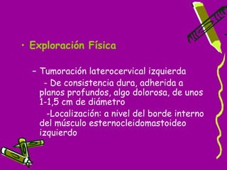 • Exploración Física

  – Tumoración laterocervical izquierda
     - De consistencia dura, adherida a
    planos profundos, algo dolorosa, de unos
    1-1,5 cm de diámetro
      -Localización: a nivel del borde interno
    del músculo esternocleidomastoideo
    izquierdo
 