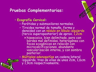 Pruebas Complementarias:

  • Ecografía Cervical:
     – Parótidas y submaxilares normales.
     – Tiroides normal de tamaño, forma y
       densidad con un nódulo en lóbulo izquierdo
       (tercio superoposterior) de aprox. 1,2cm
         » hipoecoico, bien delimitado, pero con
           bordes mal definidos, heterogéneo con
           focos ecogénicos en relación con
           microcalcificaciones, abundante
           vascularización interna, y con sombra
           posterior.
     – Múltiples adenopatías en cadena lateral
       izquierda, tres de ellas de unos 2cm, 1,6cm
       y 1,9cm respectivamente.
 