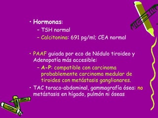 • Hormonas:
   – TSH normal
   – Calcitonina: 691 pg/ml; CEA normal


• PAAF guiada por eco de Nódulo tiroideo y
  Adenopatía más accesible:
   – A-P: compatible con carcinoma
     probablemente carcinoma medular de
     tiroides con metástasis ganglionares.
• TAC toraco-abdominal, gammagrafía ósea: no
  metástasis en hígado, pulmón ni óseas
 