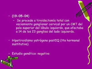 • (19-05-04)
   – Se procede a tiroidectomía total con
     vaciamiento ganglionar cervical por un CMT del
     polo superior del lóbulo izquierdo, que afectaba
     a 14 de los 23 ganglios del lado izquierdo.

• Hipotiroidismo yatrógeno postIQ (tto hormonal
  sustitutivo)


• Estudio genético: negativo
 