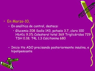 • En Marzo-10,
  – En analítica de control, destaca:
     • Glucemia 208 Sodio 143, potasio 3.7, cloro 100
       HbA1c 9.3% Colesterol total 369 Triglicéridos 729
       TSH 0.18; T4L 1.3 Calcitonina 680

  – Inicio tto ADO precisando posteriormente insulina, e
    hipolipemiante
 