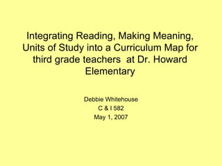 Integrating Reading, Making Meaning, Units of Study into a Curriculum Map for third grade teachers  at Dr. Howard Elementary Debbie Whitehouse C & I 582 May 1, 2007 
