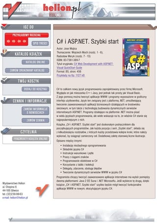 IDZ DO
         PRZYK£ADOWY ROZDZIA£

                           SPIS TRE CI   C# i ASP.NET. Szybki start
                                         Autor: Jose Mojica
           KATALOG KSI¥¯EK               T³umaczenie: Wojciech Moch (rozdz. 1 - 6),
                                         Rados³aw Meryk (rozdz. 7 - 13)
                                         ISBN: 83-7361-389-7
                      KATALOG ONLINE     Tytu³ orygina³u: C# Web Development with ASP.NET:
                                         Visual QuickStart Guide
       ZAMÓW DRUKOWANY KATALOG           Format: B5, stron: 456
                                         Przyk³ady na ftp: 1127 kB
              TWÓJ KOSZYK
                    DODAJ DO KOSZYKA     C# to ca³kiem nowy jêzyk programowania zaprojektowany przez firmê Microsoft.
                                         Wygl¹da on jak mieszanka C++ i Javy, jest jednak tak prosty jak Visual Basic.
                                         Z jego pomoc¹ mo¿na tworzyæ aplikacje WWW i programy wyposa¿one w graficzny
         CENNIK I INFORMACJE             interfejs u¿ytkownika. Jêzyk ten zwi¹zany jest z platform¹ .NET, umo¿liwiaj¹c¹
                                         tworzenie zaawansowanych aplikacji biznesowych dzia³aj¹cych w rodowisku
                   ZAMÓW INFORMACJE      sieciowym, w tym tak¿e z technologi¹ budowania dynamicznych serwisów
                     O NOWO CIACH        internetowych ASP.NET. Programy dzia³aj¹ce na platformie .NET mo¿na pisaæ
                                         w wielu jêzykach programowania, ale wiele wskazuje na to, ¿e w³a nie C# stanie siê
                       ZAMÓW CENNIK      najpopularniejszym z nich.
                                         Ksi¹¿ka „C# i ASP.NET. Szybki start” jest doskona³ym podrêcznikiem dla
                                         pocz¹tkuj¹cych programistów. Jak ka¿da pozycja z serii „Szybki start”, sk³ada siê
                 CZYTELNIA               z kilkudziesiêciu rozdzia³ów, z których ka¿dy przedstawia kolejne kroki, które nale¿y
                                         wykonaæ, by osi¹gn¹æ zamierzony cel. Dodatkow¹ zaletê stanowi¹ liczne ilustracje.
          FRAGMENTY KSI¥¯EK ONLINE       Opisano miêdzy innymi:
                                            • Instalacjê niezbêdnego oprogramowania
                                            • Sk³adniki jêzyka C#
                                            • Instrukcje warunkowe i pêtle
                                            • Pracê z ci¹gami znaków
                                            • Programowanie obiektowe w C#
                                            • Korzystanie z tablic i kolekcji
                                            • Delegaty, zdarzenie, obs³ugê b³êdów
                                            • Tworzenie dynamicznych serwisów WWW w jêzyku C#
                                         Programista chc¹cy tworzyæ zaawansowane aplikacje internetowe ma wybór pomiêdzy
                                         dwoma platformami: Java 2 EE Suna i .NET Microsoftu. Je li wybierze tê drug¹, dziêki
Wydawnictwo Helion                       ksi¹¿ce „C# i ASP.NET. Szybki start” szybko bêdzie móg³ tworzyæ funkcjonalne
ul. Chopina 6
                                         aplikacje WWW w nowym, ekscytuj¹cym jêzyku C#.
44-100 Gliwice
tel. (32)230-98-63
e-mail: helion@helion.pl
 