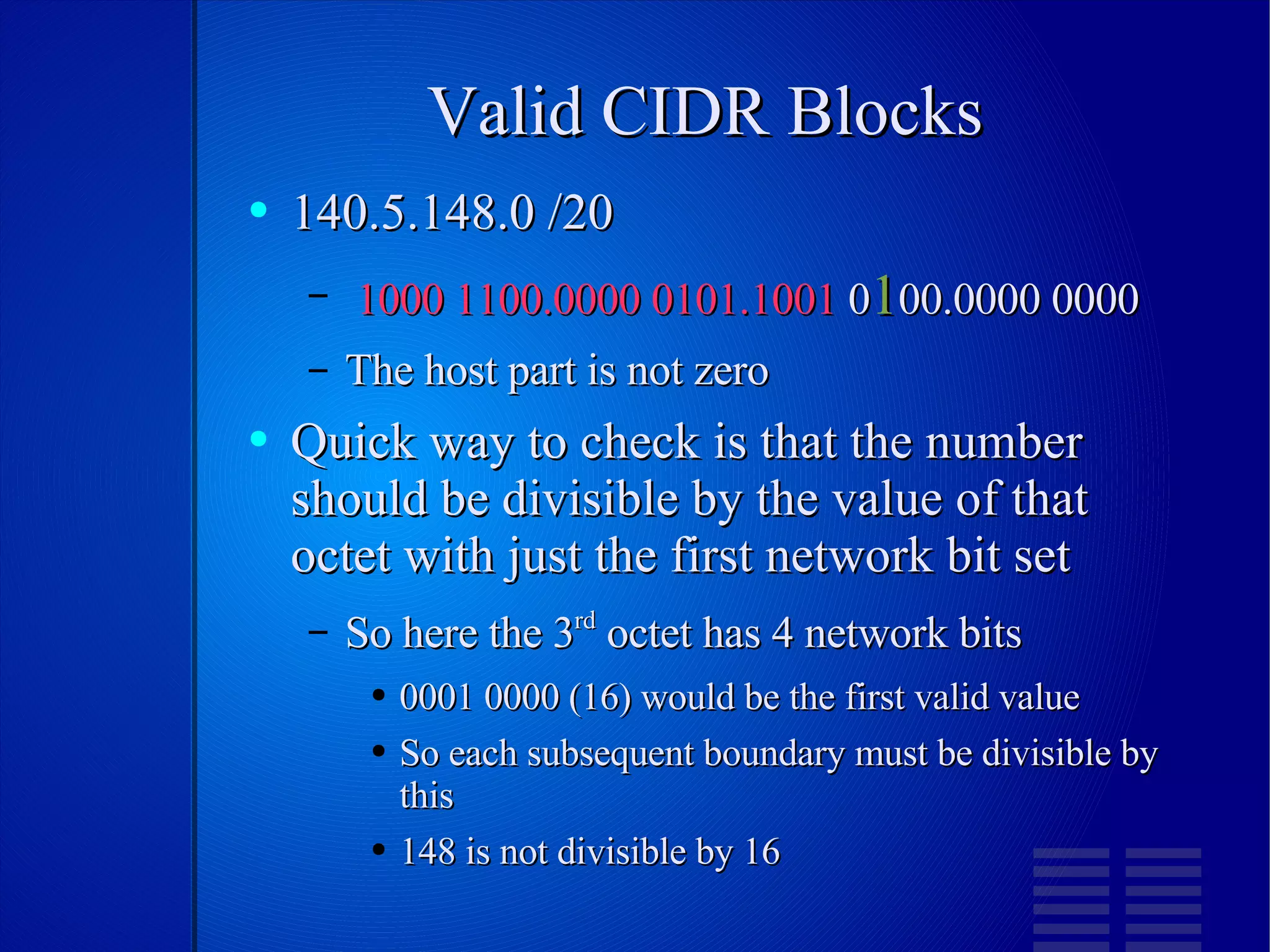 Valid CIDR Blocks 140.5.148.0 /20 1000 1100.0000 0101.1001  0 1 00.0000 0000 The host part is not zero Quick way to check is that the number should be divisible by the value of that octet with just the first network bit set So here the 3 rd  octet has 4 network bits 0001 0000 (16) would be the first valid value So each subsequent boundary must be divisible by this 148 is not divisible by 16 