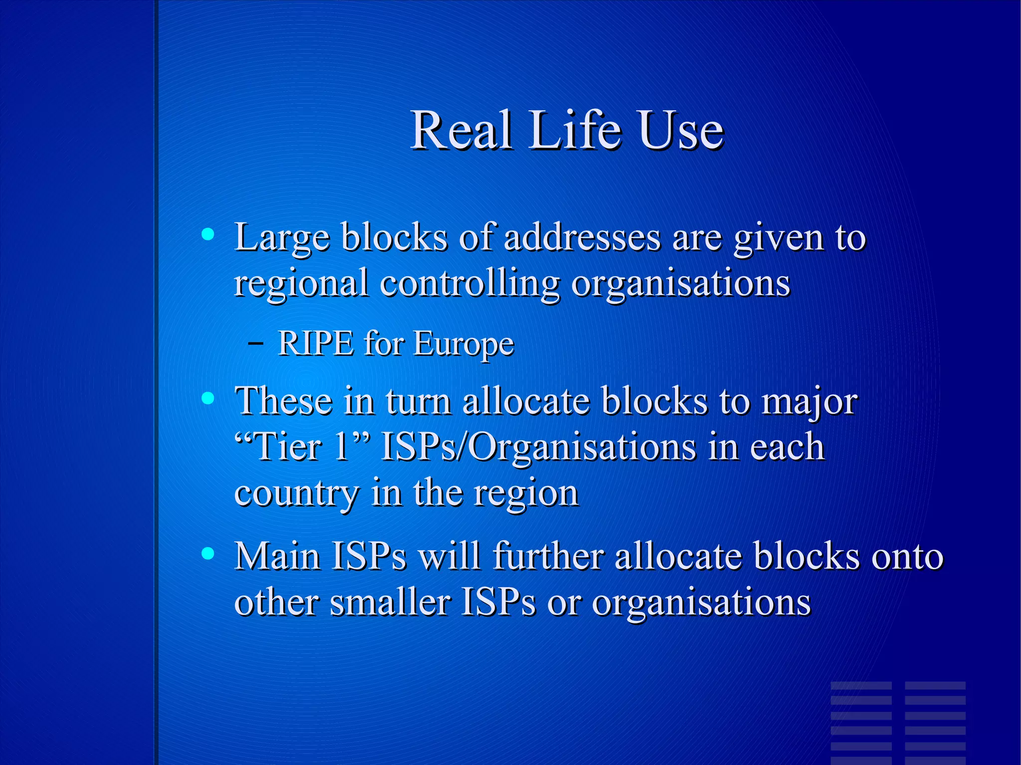 Real Life Use Large blocks of addresses are given to regional controlling organisations RIPE for Europe These in turn allocate blocks to major “Tier 1” ISPs/Organisations in each country in the region Main ISPs will further allocate blocks onto other smaller ISPs or organisations 