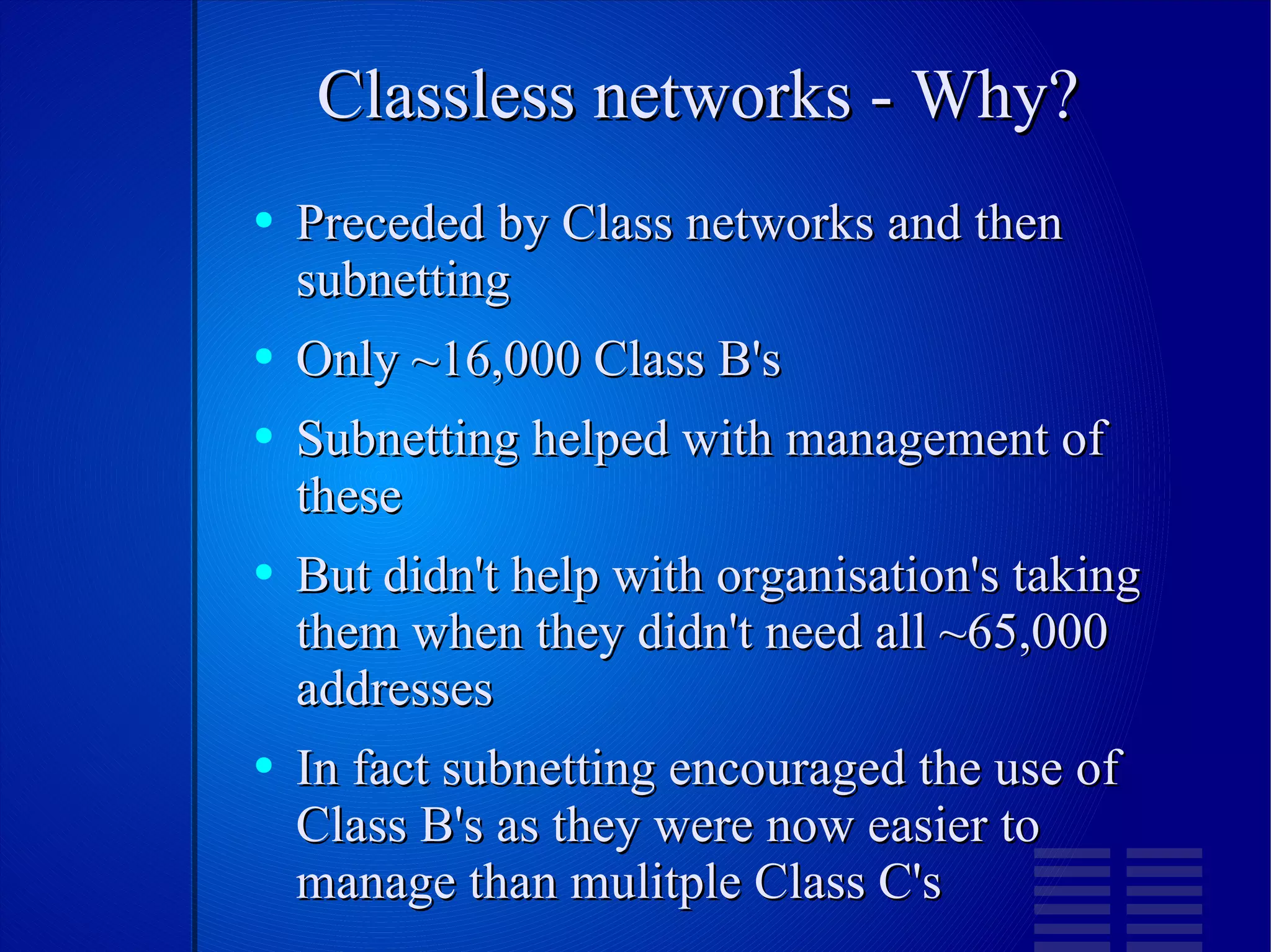 Classless networks - Why? Preceded by Class networks and then subnetting Only ~16,000 Class B's Subnetting helped with management of these But didn't help with organisation's taking them when they didn't need all ~65,000 addresses In fact subnetting encouraged the use of Class B's as they were now easier to manage than mulitple Class C's 