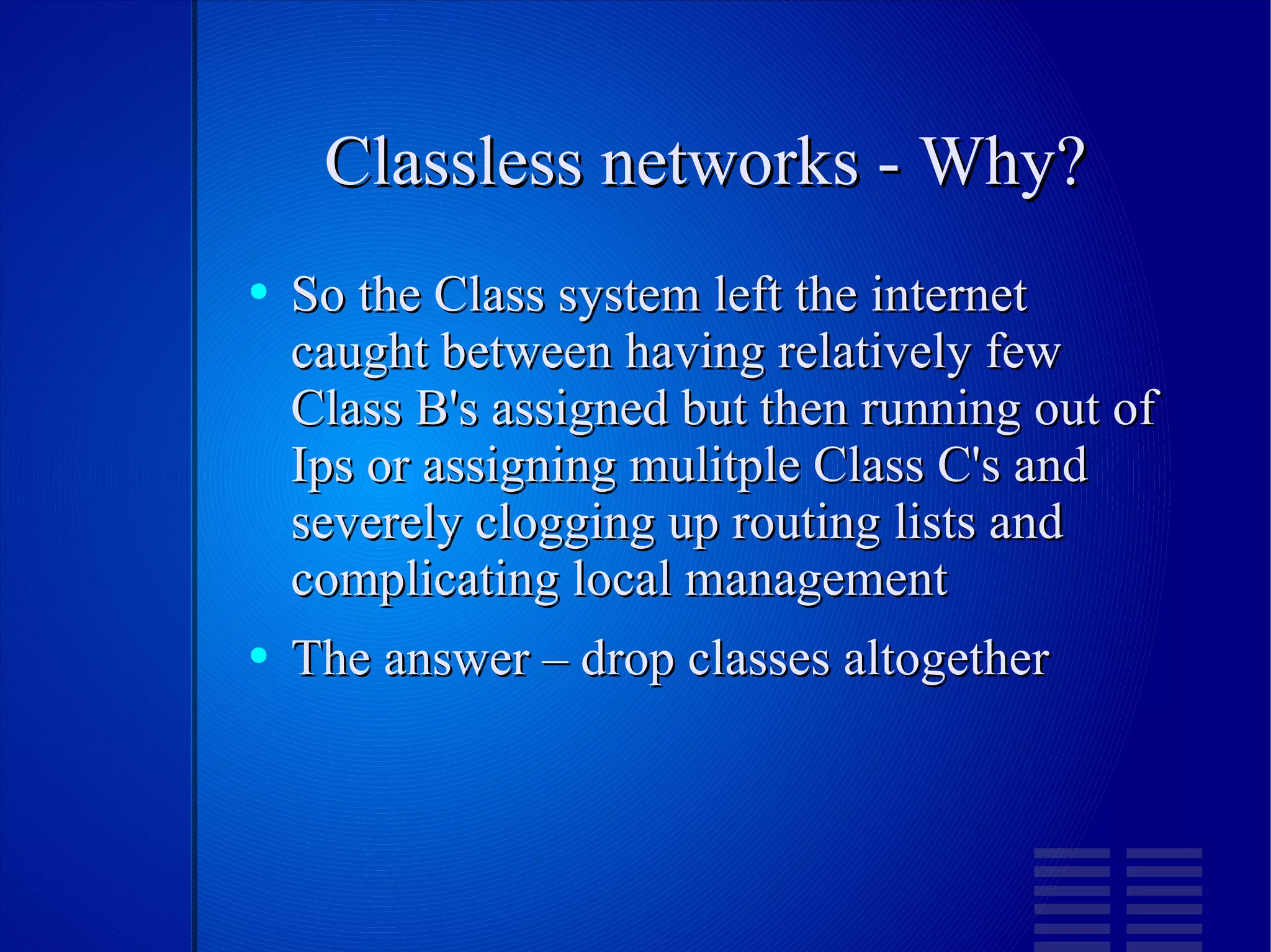 Classless networks - Why? So the Class system left the internet caught between having relatively few Class B's assigned but then running out of Ips or assigning mulitple Class C's and severely clogging up routing lists and complicating local management The answer – drop classes altogether 