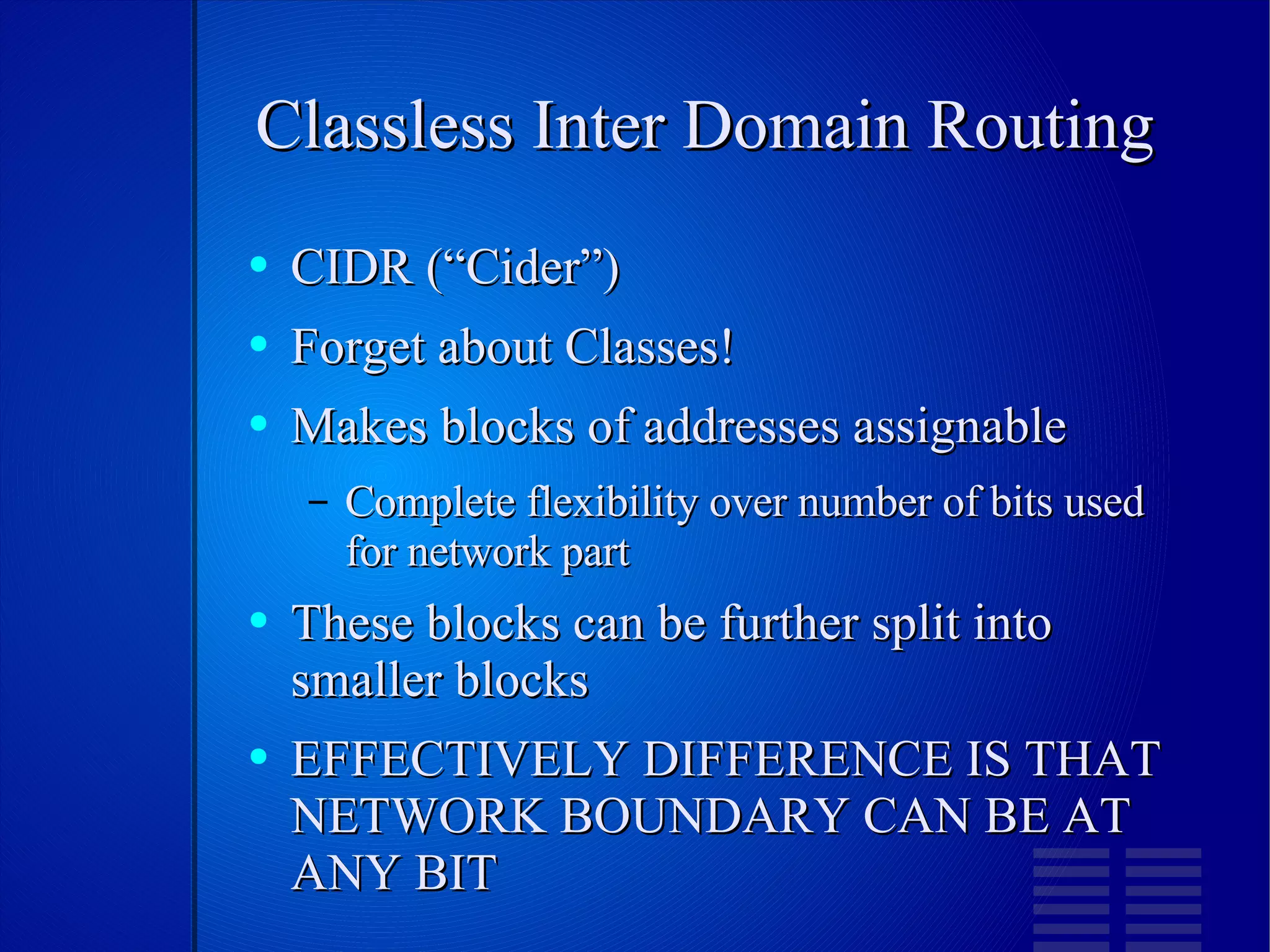 Classless Inter Domain Routing CIDR (“Cider”) Forget about Classes! Makes blocks of addresses assignable Complete flexibility over number of bits used for network part These blocks can be further split into smaller blocks EFFECTIVELY DIFFERENCE IS THAT NETWORK BOUNDARY CAN BE AT ANY BIT 