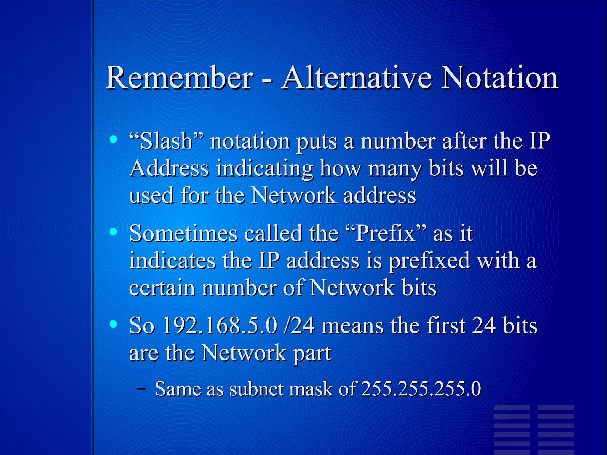 Remember - Alternative Notation “Slash” notation puts a number after the IP Address indicating how many bits will be used for the Network address Sometimes called the “Prefix” as it indicates the IP address is prefixed with a certain number of Network bits So 192.168.5.0 /24 means the first 24 bits are the Network part Same as subnet mask of 255.255.255.0 
