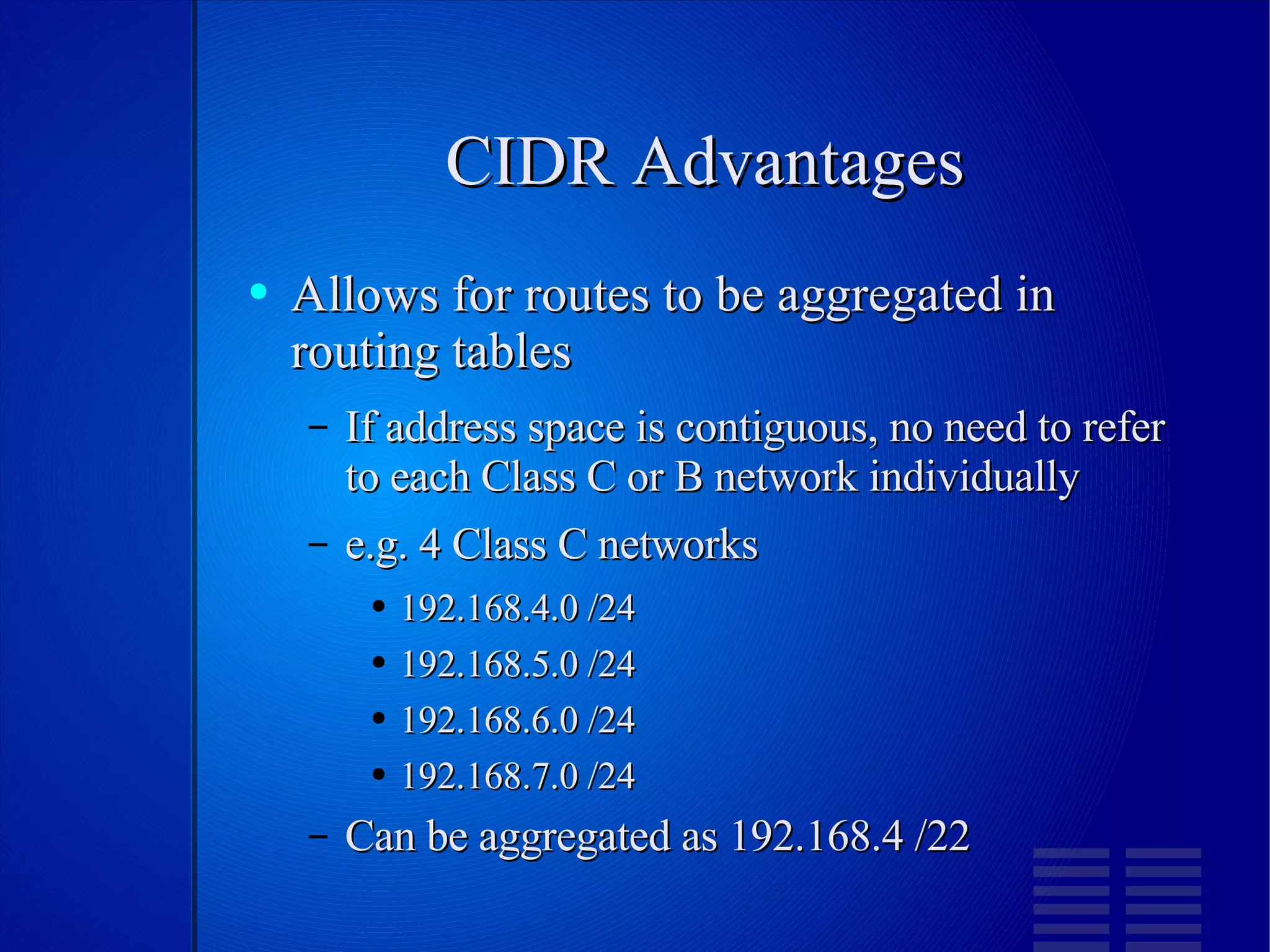 CIDR Advantages Allows for routes to be aggregated in routing tables If address space is contiguous, no need to refer to each Class C or B network individually e.g. 4 Class C networks  192.168.4.0 /24 192.168.5.0 /24 192.168.6.0 /24 192.168.7.0 /24 Can be aggregated as 192.168.4 /22 