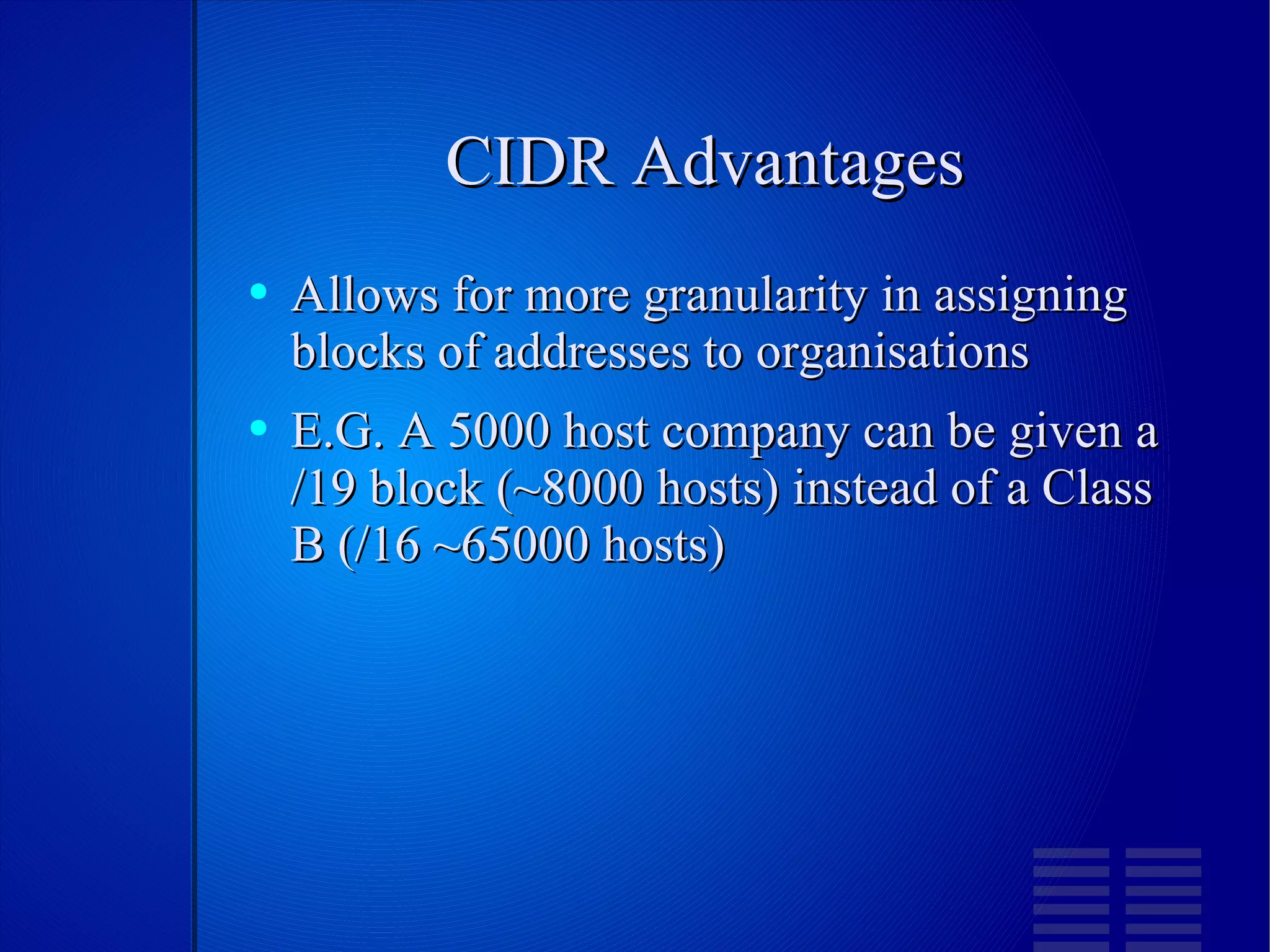 CIDR Advantages Allows for more granularity in assigning blocks of addresses to organisations E.G. A 5000 host company can be given a /19 block (~8000 hosts) instead of a Class B (/16 ~65000 hosts) 