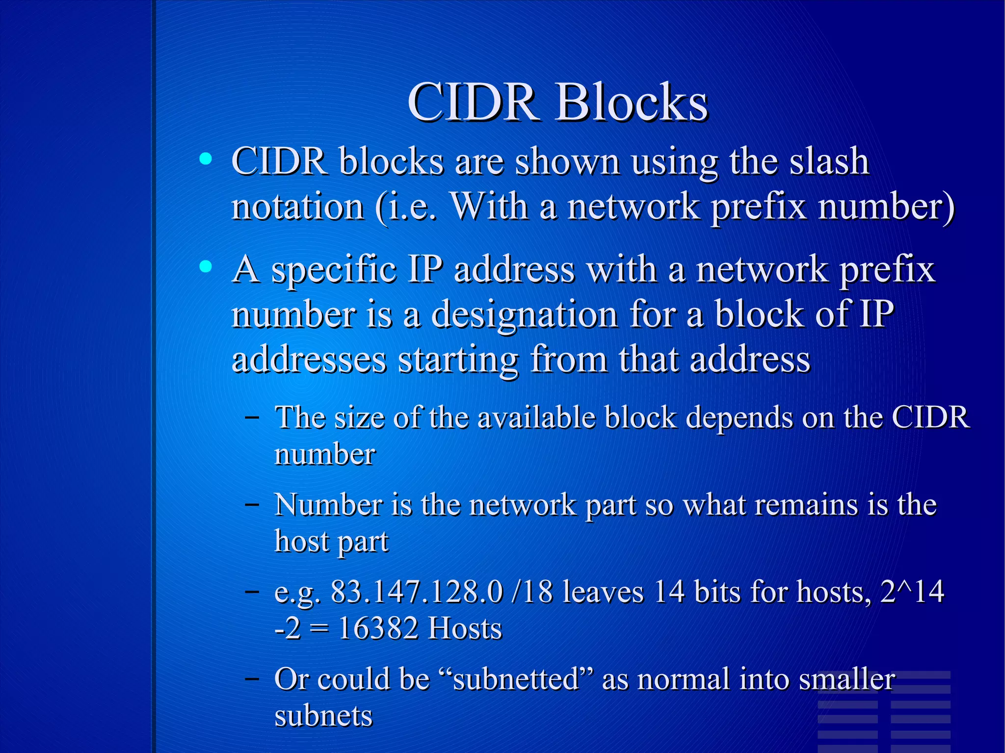 CIDR Blocks CIDR blocks are shown using the slash notation (i.e. With a network prefix number) A specific IP address with a network prefix number is a designation for a block of IP addresses starting from that address The size of the available block depends on the CIDR number Number is the network part so what remains is the host part e.g. 83.147.128.0 /18 leaves 14 bits for hosts, 2^14 -2 = 16382 Hosts Or could be “subnetted” as normal into smaller subnets 