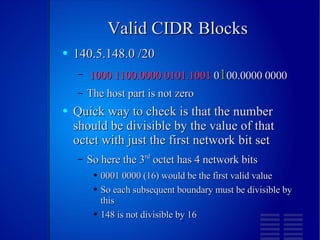 Valid CIDR Blocks 140.5.148.0 /20 1000 1100.0000 0101.1001  0 1 00.0000 0000 The host part is not zero Quick way to check is that the number should be divisible by the value of that octet with just the first network bit set So here the 3 rd  octet has 4 network bits 0001 0000 (16) would be the first valid value So each subsequent boundary must be divisible by this 148 is not divisible by 16 