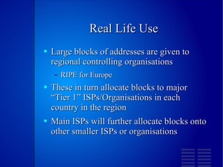 Real Life Use Large blocks of addresses are given to regional controlling organisations RIPE for Europe These in turn allocate blocks to major “Tier 1” ISPs/Organisations in each country in the region Main ISPs will further allocate blocks onto other smaller ISPs or organisations 