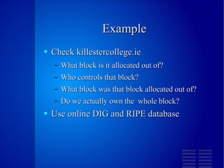 Example Check killestercollege.ie What block is it allocated out of? Who controls that block? What block was that block allocated out of? Do we actually own the  whole block? Use online DIG and RIPE database 