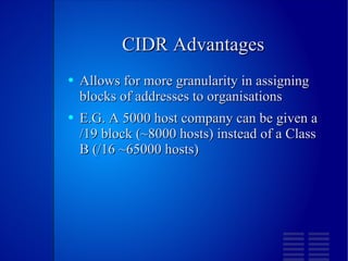 CIDR Advantages Allows for more granularity in assigning blocks of addresses to organisations E.G. A 5000 host company can be given a /19 block (~8000 hosts) instead of a Class B (/16 ~65000 hosts) 