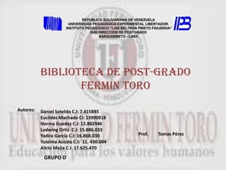 REPUBLICA BOLIVARIANA DE VENEZUELA UNIVERSIDAD PEDAGÒGICA EXPERIMENTAL LIBERTADOR. INSTITUTO PEDAGÒGICO “LUIS BELTRÁN PRIETO FIGUEROA”SUB DIRECCION DE POSTGRADO BARQUISIMETO - LARA Biblioteca de post-grado Fermín toro Autores:  Daniel Soteldo C.I: 7.415885 Euclides Machado CI: 13990918 Norma Guedez C.I: 12.882946 Ludwing Ortiz  C.I: 15.886.033  Yadira García C.I: 16.868.030 Yuleima Acosta C.I:  11. 430.004 Alirio Mejia C.I: 17.625.470 Prof.  Tomas Pérez GRUPO D 