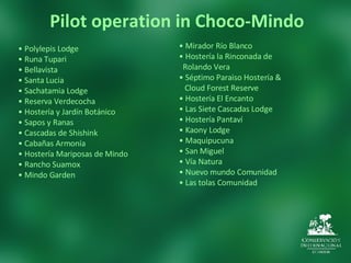 Pilot operation in Choco-Mindo •   Mirador Río Blanco  •   Hostería la Rinconada de  Rolando Vera  •   Séptimo Paraiso Hostería & Cloud Forest Reserve  •   Hostería El Encanto  •   Las Siete Cascadas Lodge  •   Hostería Pantaví  •   Kaony Lodge •   Maquipucuna  •   San Miguel •   Vía Natura •   Nuevo mundo Comunidad •   Las tolas Comunidad •   Polylepis Lodge •   Runa Tupari  •   Bellavista  •   Santa Lucia  •   Sachatamia Lodge •   Reserva Verdecocha  •   Hostería y Jardín Botánico  •   Sapos y Ranas •   Cascadas de Shishink  •   Cabañas Armonía  •   Hostería Mariposas de Mindo  •   Rancho Suamox  •   Mindo Garden  