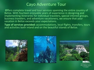 Cayo Adventure Tour   O ffers complete travel and tour services spanning the entire country of Belize. With fourteen enjoyable years of experience in designing and implementing itineraries for individual travelers, special interest groups, business travelers, and adventure vacationers, we ensure that your vacation in Belize exceeds your expectations.  Type of services provided:  accommodations, local flights, transfers, tours and activities both inland and on the beautiful islands of Belize. 
