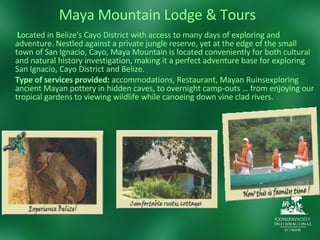 Maya Mountain Lodge & Tours   L ocated in Belize's Cayo District with access to many days of exploring and adventure. Nestled against a private jungle reserve, yet at the edge of the small town of San Ignacio, Cayo, Maya Mountain is located conveniently for both cultural and natural history investigation, making it a perfect adventure base for exploring San Ignacio, Cayo District and Belize. Type of services provided:  accommodations, Restaurant, Mayan Ruinsexploring ancient Mayan pottery in hidden caves, to overnight camp-outs … from enjoying our tropical gardens to viewing wildlife while canoeing down vine clad rivers. 