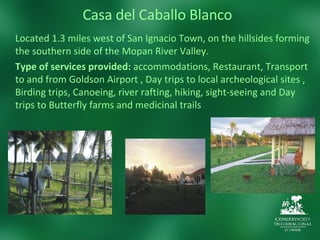 Casa del Caballo Blanco Located 1.3 miles west of San Ignacio Town, on the hillsides forming the southern side of the Mopan River Valley.  Type of services provided:  accommodations, Restaurant, Transport to and from Goldson Airport , Day trips to local archeological sites , Birding trips, Canoeing, river rafting, hiking, sight-seeing and Day trips to Butterfly farms and medicinal trails  