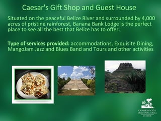 Caesar's Gift Shop and Guest House Situated on the peaceful Belize River and surrounded by 4,000 acres of pristine rainforest, Banana Bank Lodge is the perfect place to see all the best that Belize has to offer. Type of services provided:  accommodations, Exquisite Dining, MangoJam Jazz and Blues Band and Tours and other activities 