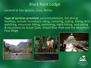 Black Rock Lodge Located at  San Ignacio, Cayo, Belize,   Type of services provided:  accommodations, full dining facilities, include horseback riding, canoeing, tubing, hiking, bird watching, mountain biking, swimming, night hiking, and caving & excursions to Actun Cave, Inland Blue Hole and the Mountain Pine Ridge 
